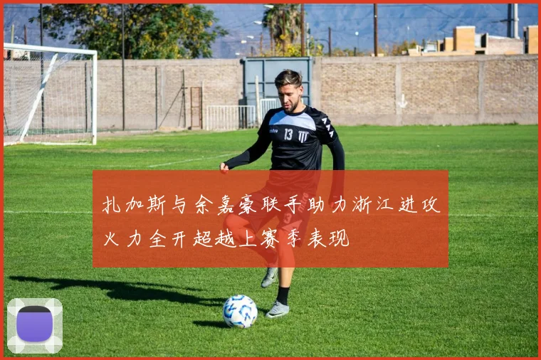 扎加斯与余嘉豪联手助力浙江进攻火力全开超越上赛季表现