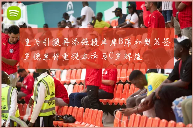 皇马引援再添强援库库B席加盟若签罗德里将重现本泽马C罗辉煌
