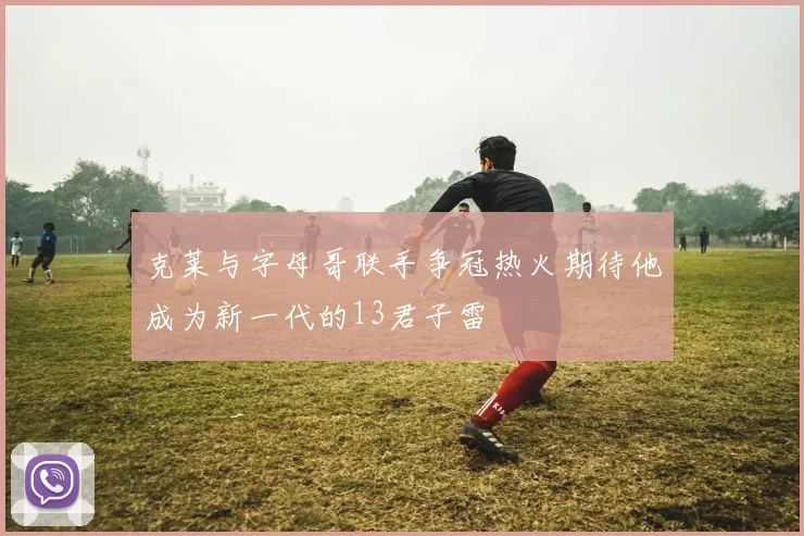 克莱与字母哥联手争冠热火期待他成为新一代的13君子雷